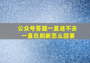 公众号答题一直进不去 一直在刷新怎么回事